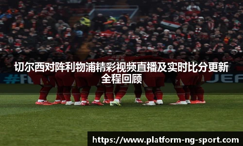 切尔西对阵利物浦精彩视频直播及实时比分更新全程回顾